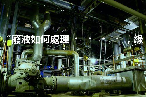 “廢液如何處理，綠色環(huán)保新篇章”